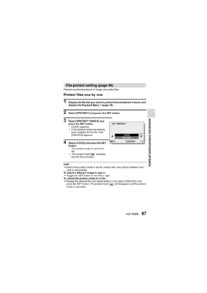 Page 87VQT3M8887
ADVANCED OPERATION/PLAYBACK
File protect setting (page 46)
Prevent accidental erasure of image and audio files.
Protect files one by one
1 Display the file that you want to protect from accidental erasure, and 
display the Playback Menu 1 (page 38).
2 Select [PROTECT] and press the SET button.
3 Select [PROTECT SINGLE] and 
press the SET button.
h[LOCK] appears.
h If the protect mode has already 
been enabled for the file, then 
[UNLOCK] appears.
4 Select [LOCK] and press the SET 
button.
hThe...