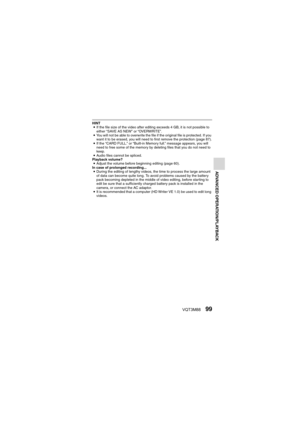 Page 99VQT3M8899
ADVANCED OPERATION/PLAYBACK
HINTi If the file size of the video after editing exceeds 4 GB, it is not possible to 
either “SAVE AS NEW” or “OVERWRITE”.
i You will not be able to overwrite the file if the original file is protected. If you 
want it to be erased, you will need to first remove the protection (page 87).
i If the “CARD FULL.” or “Built-in Memory full.” message appears, you will 
need to free some of the memory by deleting files that you do not need to 
keep.
i Audio files cannot be...