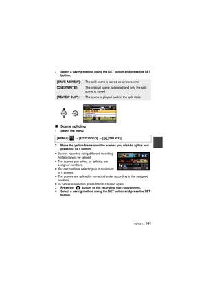 Page 101 VQT4D14 101
7 Select a saving method using the SET button and press the SET button.
∫Scene splicing
1 Select the menu.
2 Move the yellow frame over the scenes you wish to splice and 
press the SET button.
≥ Scenes recorded using different recording 
modes cannot be spliced.
≥ The scenes you select for splicing are 
assigned numbers.
≥ You can continue selecting up to maximum 
of 9 scenes.
≥ The scenes are spliced in numerical order according to the assigned 
numbers.
≥ To cancel a selection, press the...