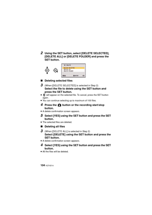 Page 104104 VQT4D14
2Using the SET button, select [DELETE SELECTED], 
[DELETE ALL] or [DELETE FOLDER] and press the 
SET button.
∫ Deleting selected files
3(When [DELETE SELECTED] is selected in Step 2)
Select the file to delete using the SET button and 
press the SET button.
≥  will appear on the selected file. To cancel, press the SET button 
again.
≥ You can continue selecting up to maximum of 100 files.
4Press the   button or the recording start/stop 
button.
≥A delete confirmation screen appears.
5Select...