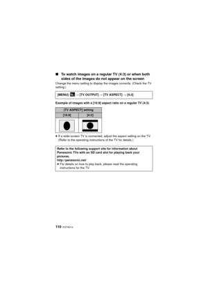 Page 110110  VQT4D14
∫To watch images on a regular TV (4:3) or when both 
sides of the images do not appear on the screen
Change the menu setting to display the images correctly. (Check the TV 
setting.)
Example of images with a [16:9] aspect ratio on a regular TV (4:3)
≥If a wide-screen TV is connected, adjust the aspect setting on the TV. 
(Refer to the operating instructions of the TV for details.)
[MENU]:  
# [TV OUTPUT]  # [TV ASPECT] #  [4:3]
[TV ASPECT] setting
[16:9][4:3]
Refer to the following support...