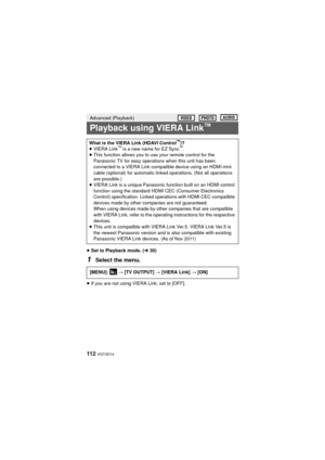 Page 112112  VQT4D14
≥Set to Playback mode. ( l30)
1Select the menu.
≥If you are not using VIERA Link, set to [OFF].
Advanced (Playback)
Playback using VIERA Link™
What is the VIERA Link (HDAVI Control™)?
≥ VIERA Link™ is a new name for EZ Sync™.
≥ This function allows you to use your remote control for the 
Panasonic TV for easy operations when this unit has been 
connected to a VIERA Link compatible device using an HDMI mini 
cable (optional) for automatic linked operations. (Not all operations 
are...