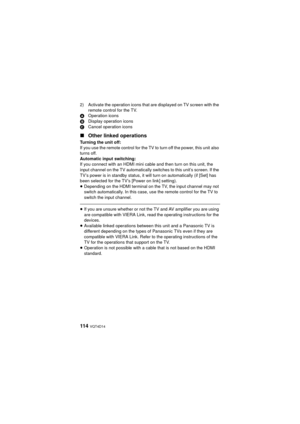 Page 114114  VQT4D14
2) Activate the operation icons that are displayed on TV screen with the remote control for the TV.
A Operation icons
B Display operation icons
C Cancel operation icons
∫Other linked operations
Turning the unit off:
If you use the remote control for the TV to turn off the power, this unit also 
turns off.
Automatic input switching:
If you connect with an HDMI mini cable and then turn on this unit, the 
input channel on the TV automatically switches to this unit’s screen. If the 
TV’s power...