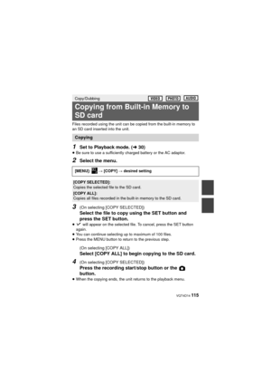 Page 115 VQT4D14 115
Files recorded using the unit can be copied from the built-in memory to 
an SD card inserted into the unit.
1Set to Playback mode. (l30)
≥Be sure to use a sufficiently charged battery or the AC adaptor.
2Select the menu.
3(On selecting [COPY SELECTED])
Select the file to copy using the SET button and 
press the SET button.
≥ will appear on the selected file. To cancel, press the SET button 
again.
≥ You can continue selecting up to maximum of 100 files.
≥ Press the MENU button to return to...