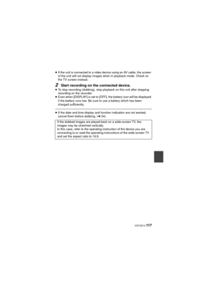 Page 117 VQT4D14 117
≥If the unit is connected to a video device using an AV cable, the screen 
of the unit will not display images when in playback mode. Check on 
the TV screen instead.
2Start recording on the connected device.≥To stop recording (dubbing), stop playback on this unit after stopping 
recording on the recorder.
≥ Even when [DISPLAY] is set to [OFF], the battery icon will be displayed 
if the battery runs low. Be sure to use a battery which has been 
charged sufficiently.
≥If the date and time...