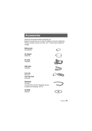 Page 13 VQT4D14 13
Accessories
Check the accessories before using this unit.
Keep the accessories out of reach of children to prevent swallowing.
Product numbers correct as of Dec. 2011. These may be subject to 
change.
Battery pack
VW-VBX070
AC adaptor
VSK0750
AV cable
VFA0543
USB cable
VFA0554
Lens cap
VFC4701
Lens cap strap
VFC4702
Handstrap
VFC4627
To prevent the unit from dropping, be sure 
to attach the handstrap. (l15)
CD-ROM
Software
HX-DC2PPPU-VQT4D14_mst.book  13 ページ  ２０１１年１２月２７日　火曜日　午後１時３３分 