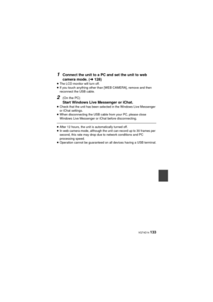 Page 133 VQT4D14 133
1Connect the unit to a PC and set the unit to web 
camera mode. (l128)
≥The LCD monitor will turn off.
≥ If you touch anything other than [WEB CAMERA], remove and then 
reconnect the USB cable.
2(On the PC)
Start Windows Live Messenger or iChat.≥Check that the unit has been selected in the Windows Live Messenger 
or iChat settings.
≥ When disconnecting the USB cable from your PC, please close 
Windows Live Messenger or iChat before disconnecting.
≥After 12 hours, the unit is automatically...