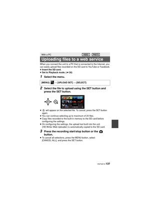 Page 137 VQT4D14 137
When you connect the unit to a PC that is connected to the Internet, you 
can easily upload files recorded on the SD card to YouTube or Facebook.
≥Insert the SD card.
≥ Set to Playback mode. ( l30)
1Select the menu.
2Select the file to upload using the SET button and 
press the SET button.
≥  will appear on the selected file. To cancel, press the SET button 
again.
≥ You can continue selecting up to maximum of 20 files.
≥ Copy files recorded to the built-in memory to the SD card before...