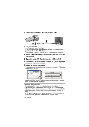 Page 138138 VQT4D14
4Connect the unit to the PC using the USB cable.
AUSB cable (supplied)≥Insert the plugs as far as they will go.≥Do not use any other USB cables except the supplied one. (Operation is not 
guaranteed with any other USB cables.)
≥Removable disk (Example: ) is displayed in [Computer].
5Select [CARD READER] using the SET button and press the 
SET button.
6Open the removable disk that appears in [Computer].
7Double-click [HDWWEBUP.EXE] in the [AD_HDWUP] folder.≥The HD Writer Web Uploader will...