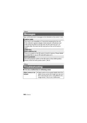 Page 146146 VQT4D14
Major confirmation/error messages to be indicated on the screen in text.
∫It is not a malfunction in following cases
Others
Messages
CHECK CARD.
This card is not compatible or it cannot be recognized by the unit.
If this indication appears despite motion pictures, still pictures and 
audio being recorded on the SD card, the SD card may be in an 
unstable state. Re-insert the SD card and turn the unit off and on 
again.
CARD FULL.
Built-in Memory full.
There is no space on the SD card or in...