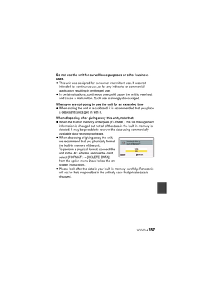 Page 157 VQT4D14 157
Do not use the unit for surveillance purposes or other business 
uses.
≥This unit was designed for consumer intermittent use. It was not 
intended for continuous use, or for any industrial or commercial 
application resulting in prolonged use.
≥ In certain situations, continuous use could cause the unit to overheat 
and cause a malfunction. Such use is strongly discouraged.
When you are not going to use the unit for an extended time
≥ When storing the unit in a cupboard, it is recommended...