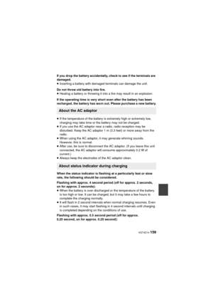 Page 159 VQT4D14 159
If you drop the battery accidentally, check to see if the terminals are 
damaged.
≥Inserting a battery with damaged terminals can damage the unit.
Do not throw old battery into fire.
≥ Heating a battery or throwing it into a fire may result in an explosion.
If the operating time is very short even after the battery has been 
recharged, the battery has worn out. Please purchase a new battery.
≥ If the temperature of the battery is  extremely high or extremely low, 
charging may take time or...
