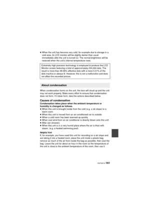 Page 161 VQT4D14 161
≥When the unit has become very cold, for example due to storage in a 
cold area, its LCD monitor will be slightly darker than usual 
immediately after the unit is turned on. The normal brightness will be 
restored when the unit’s internal temperature rises.
When condensation forms on the unit, the lens will cloud up and the unit 
may not work properly. Make every effort to ensure that condensation 
does not form. If it does form, take the actions described below.
Causes of condensation...