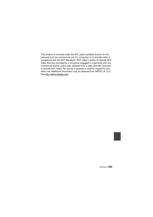 Page 163 VQT4D14 163
This product is licensed under the AVC patent portfolio license for the 
personal and non-commercial use of a consumer to (i) encode video in 
compliance with the AVC Standard (“AVC Video”) and/or (ii) decode AVC 
Video that was encoded by a consumer engaged in a personal and non-
commercial activity and/or was obtained from a video provider licensed 
to provide AVC Video. No license is granted or shall be implied for any 
other use. Additional information may be obtained from MPEG LA, LLC....