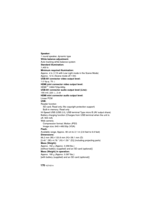 Page 170170 VQT4D14
Speaker:
1 round speaker, dynamic type
White balance adjustment:
Auto tracking white balance system
Standard illumination:
1,400 lx
Minimum required illumination:
Approx. 4 lx (1/15 with Low Light mode in the Scene Mode)
Approx. 12 lx (Scene mode off 1/30)
USB/AV connector video output level:
1.0 Vp-p, 75h
HDMI mini connector video output level:
HDMI
™ 1080i/720p/480p
USB/AV connector audio output level (Line):
155 mV, 220 h, 2 ch
HDMI mini connector audio output level:
Linear PCM
USB:
Reader...