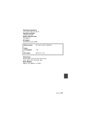 Page 171 VQT4D14 171
AC adaptor
Information for your safetyOperating temperature:
0
oCto35 oC (32°Fto95°F)
Operating humidity:
10%RH to 80%RH
Battery operation time:
See page 21
Power source:
Power 
consumption:
DC output: AC 100 V to 240 V, 50/60 Hz
7W
DC 5.0 V, 1.0 A
Dimensions:
48.9 mm (W)k 32.8 mm (H)k75.2 mm (D) 
[1.93 q (W) k1.29 q (H)k 2.96q (D)]
Mass (Weight):
Approx. 54
g (Approx. 0.119 lbs.)
HX-DC2PPPU-VQT4D14_mst.book  171 ページ  ２０１１年１２月２７日　火曜日　午後１時３３分 