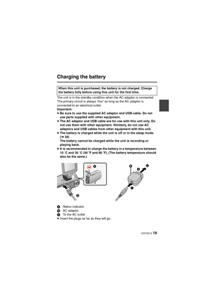 Page 19 VQT4D14 19
Charging the battery
The unit is in the standby condition when the AC adaptor is connected. 
The primary circuit is always “live” as long as the AC adaptor is 
connected to an electrical outlet.
Important:
≥Be sure to use the supplied AC adaptor and USB cable. Do not 
use parts supplied with other equipment.
≥ The AC adaptor and USB cable are for use with this unit only. Do 
not use them with other equipment. Similarly, do not use AC 
adaptors and USB cables from other equipment with this...