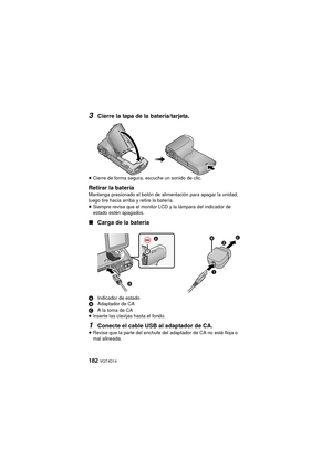 Page 182182 VQT4D14
3Cierre la tapa de la batería/tarjeta.
≥Cierre de forma segura, escuche un sonido de clic.
Retirar la bateríaMantenga presionado el botón de alimentación para apagar la unidad, 
luego tire hacia arriba y retire la batería.
≥Siempre revise que el monitor LCD y la lámpara del indicador de 
estado estén apagados.
∫ Carga de la batería
A Indicador de estado
B Adaptador de CA
C A la toma de CA
≥ Inserte las clavijas hasta el fondo.
1Conecte el cable USB al adaptador de CA.
≥Revise que la parte del...