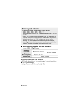 Page 2222 VQT4D14
∫Approximate operating  time and number of 
recordable still pictures
Recording conditions by CIPA standard
≥ CIPA is an abbreviation of Camera & Imaging Products Association.
≥ Use of supplied battery
≥ Using a Panasonic SD Memory Card (2 GB)
Battery capacity indication
≥The display changes as the battery capacity reduces. 
#### (red)
When the charge is low,   is displayed at the center of the LCD 
monitor.
≥ Due to the characteristics of the battery, it may not be possible to 
correctly...