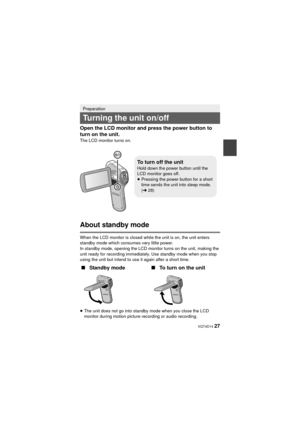 Page 27 VQT4D14 27
Open the LCD monitor and press the power button to 
turn on the unit.
The LCD monitor turns on.
About standby mode
When the LCD monitor is closed while the unit is on, the unit enters 
standby mode which consumes very little power.
In standby mode, opening the LCD monitor turns on the unit, making the 
unit ready for recording immediately. Use standby mode when you stop 
using the unit but intend to use it again after a short time.
≥
The unit does not go into standby mode when you close the...
