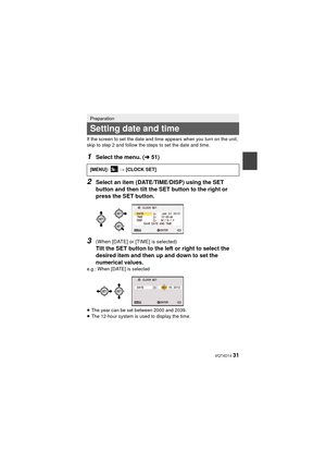 Page 31 VQT4D14 31
If the screen to set the date and time appears when you turn on the unit, 
skip to step 2 and follow the steps to set the date and time.
1Select the menu. (l51)
2Select an item (DATE/TIME/DISP) using the SET 
button and then tilt the SET button to the right or 
press the SET button.
3(When [DATE] or [TIME] is selected)
Tilt the SET button to the left or right to select the 
desired item and then up and down to set the 
numerical values.
e.g.: When [DATE] is selected
≥The year can be set...