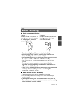 Page 33 VQT4D14 33
∫Basic camera positioning
≥To avoid dropping the unit, be sure to attach a handstrap.
≥ When recording, make sure your footing is stable and there is no 
danger of colliding with another person or object.
≥ When you are outdoors, record pictures with the sunlight behind you. If 
the subject is backlit, it will become dark in the recording.
≥ Keep your arms near your body and separate your legs for better 
balance.
≥ When performing zoom operations, you can prevent the jitter 
associated with...