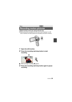 Page 35 VQT4D14 35
≥Before turning on the unit, remove the lens cap.
≥Motion pictures are recorded to the SD card if one is inserted. If no SD 
card is inserted, the motion pictures are recorded to the built-in memory.
1Open the LCD monitor.
2Press the recording start/stop button to start 
recording.
A When you begin recording,  ¥ appears.
3Press the recording start/stop button again to pause 
recording.
Basic
Recording motion pictures
000:00:00000:00:00000:00:00

HX-DC2PPPU-VQT4D14_mst.book  35 ページ...