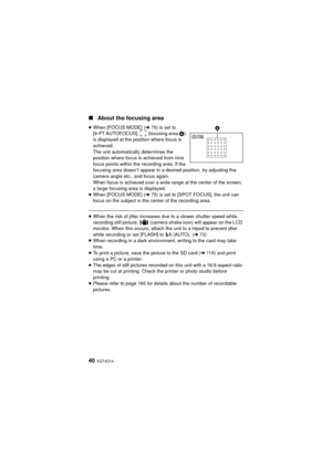 Page 4040 VQT4D14
∫About the focusing area
≥When [FOCUS MODE] ( l75) is set to 
[9-PT AUTOFOCUS],   (focusing area  A) 
is displayed at the position where focus is 
achieved.
The unit automatically determines the 
position where focus is achieved from nine 
focus points within the recording area. If the 
focusing area doesn’t appear in a desired position, try adjusting the 
camera angle etc., and focus again.
When focus is achieved over a wide range at the center of the screen, 
a large focusing area is...