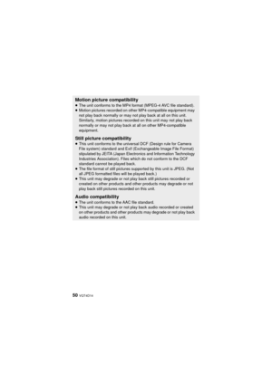 Page 5050 VQT4D14
Motion picture compatibility
≥The unit conforms to the MP4 format (MPEG-4 AVC file standard).
≥ Motion pictures recorded on other MP4-compatible equipment may 
not play back normally or may not play back at all on this unit. 
Similarly, motion pictures recorded on this unit may not play back 
normally or may not play back at all on other MP4-compatible 
equipment.
Still picture compatibility≥This unit conforms to the universal DCF (Design rule for Camera 
File system) standard and Exif (E...