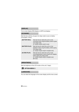 Page 5454 VQT4D14
Turns screen display [ON] (display) or [OFF] (not-display).
Sets the time until the unit goes into sleep mode to save on battery 
consumption. (l28)
Sets the brightness of the LCD monitor of the unit (7 steps).
You can select the language on the screen display and the menu screen.
[DISPLAY]
[ECONOMY]
[BATTERY:REC]:Sets the time for which the unit is in the 
recording mode using the battery, before it goes 
into sleep mode. 
([1 min]/[3 min]/[5 min]/[10 min])
[BATTERY:PLAY]:Sets the time for...
