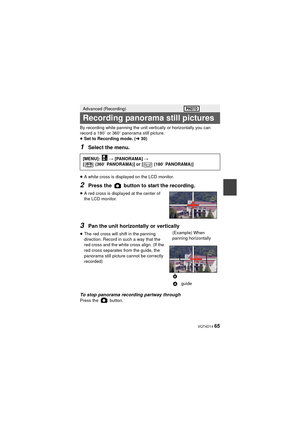 Page 65 VQT4D14 65
By recording while panning the unit vertically or horizontally you can 
record a 180e or 360e panorama still picture.
≥ Set to Recording mode. ( l30)
1Select the menu.
≥A white cross is displayed on the LCD monitor.
2Press the   button to start the recording.
≥A red cross is displayed at the center of 
the LCD monitor.
3Pan the unit horizontally or vertically
≥The red cross will shift in the panning 
direction. Record in such a way that the 
red cross and the white cross align. (If the 
red...