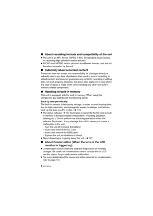 Page 88 VQT4D14
∫About recording formats and compatibility of the unit
≥The unit is an MP4 format (MPEG-4 AVC file standard) Dual Camera 
for recording high-definition motion pictures.
≥ AVCHD and MPEG2 motion pictures are different formats, and are not 
therefore supported by the unit.
∫ Indemnity about recorded content
Panasonic does not accept any responsibility for damages directly or 
indirectly due to any type of problems that result in loss of recording or 
edited content, and does not guarantee any...