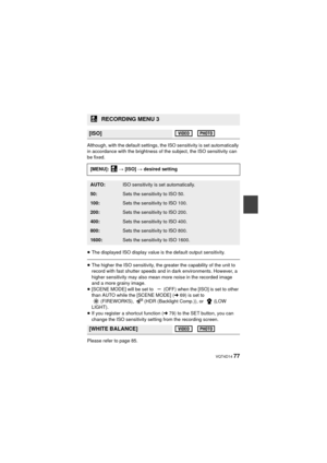 Page 77 VQT4D14 77
Although, with the default settings, the ISO sensitivity is set automatically 
in accordance with the brightness of the subject, the ISO sensitivity can 
be fixed.
≥The displayed ISO display value is the default output sensitivity.
≥The higher the ISO sensit ivity, the greater the capability of the unit to 
record with fast shutter speeds and in dark environments. However, a 
higher sensitivity may also mean more noise in the recorded image 
and a more grainy image.
≥ [SCENE MODE] will be set...