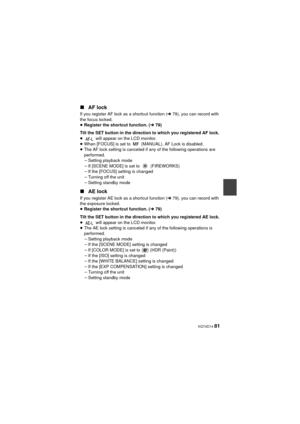 Page 81 VQT4D14 81
∫AF lock
If you register AF lock as a shortcut function ( l79), you can record with 
the focus locked.
≥ Register the shortcut function. ( l79)
Tilt the SET button in the direction to which you registered AF lock.
≥  will appear on the LCD monitor.
≥ When [FOCUS] is set to   (MANUAL), AF Lock is disabled.
≥ The AF lock setting is canceled if any of the following operations are 
performed.
jSetting playback mode
j If [SCENE MODE] is set to   (FIREWORKS)
j If the [FOCUS] setting is changed
j...