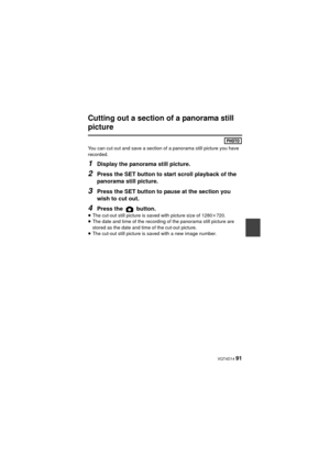 Page 91 VQT4D14 91
Cutting out a section of a panorama still 
picture
You can cut out and save a section of a panorama still picture you have 
recorded.
1Display the panorama still picture.
2Press the SET button to start scroll playback of the 
panorama still picture.
3Press the SET button to pause at the section you 
wish to cut out.
4Press the   button.≥The cut-out still picture is saved with picture size of 1280 k720. 
≥ The date and time of the recording of the panorama still picture are 
stored as the date...