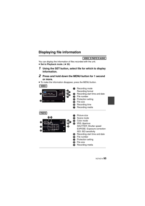 Page 95 VQT4D14 95
Displaying file information
You can display the information of files recorded with the unit.
≥Set to Playback mode. ( l30)
1Using the SET button, select file for which to display 
information.
2Press and hold down the MENU button for 1 second 
or more.
≥To make the information disappear, press the MENU button.
1Recording mode
Recording format
2 Recording start time and date
3 File number
4 Protection setting
5 File size
6 Recording time
7 Recording media
1Picture size
2 Scene mode
3 Color...