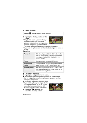 Page 100100 VQT4D14
2 Select the menu.
3 Specify the starting position for the scene.
≥ Play back to near the position where you 
wish the scene to start, then pause 
playback and specify the starting position 
precisely using frame-by-frame playback. 
The pause position will be the starting position of the scene.
≥ If you wish the split scene to start from the beginning of the scene, go 
to Step 4.
Operations
4 Tilt the SET button up.
5 Specify the end position for the scene.
≥ The screen for specifying the end...