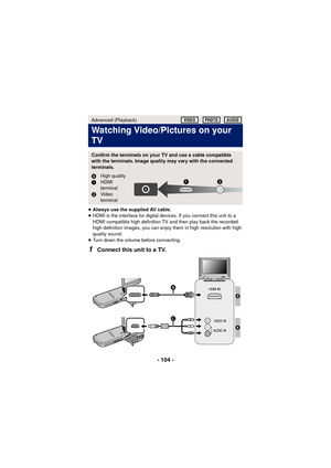 Page 104- 104 -
≥Always use the supplied AV cable.
≥ HDMI is the interface for digital devices. If you connect this unit to a 
HDMI compatible high definition TV and then play back the recorded 
high-definition images, you can enjoy them in high resolution with high 
quality sound.
≥ Turn down the volume before connecting.
1Connect this unit to a TV.
Advanced (Playback)
Watching Video/Pictures on your 
TV
Confirm the terminals on your TV and use a cable compatible 
with the terminals. Image quality may vary with...
