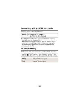 Page 108- 108 -
Connecting with an HDMI mini cable
Select the desired method of HDMI output.
≥[AUTO] determines the output resolution automatically based on 
information from the connected TV.
If the images are not output on the TV when the setting is [AUTO], 
switch to the method [720p], [1080i] or [480p] which enables the 
images to be displayed on your TV. (Please read the operating 
instructions for the TV.)
TV format setting
Set the format of the video signal output from the USB/AV connector.[MENU]:  
# [TV...