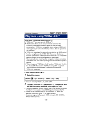 Page 109- 109 -
≥Set to Playback Mode. ( l22)
1Select the menu.
≥If you are not using VIERA Link, set to [OFF].
2Connect this unit to a Panasonic TV compatible with 
VIERA Link using an HDMI mini cable. ( l104)
≥It is recommended to connect this unit to an HDMI terminal other than 
the HDMI1 if there are 2 or more HDMI input terminals on the TV.
≥ VIERA Link must be activated on the connected TV. (Read the 
operating instructions of the TV for how to set etc.)
≥ Always use a genuine Panasonic HDMI mini cable...