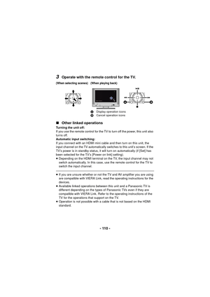 Page 110- 110 -
3Operate with the remote control for the TV.
∫ Other linked operations
Turning the unit off:
If you use the remote control for the TV to turn off the power, this unit also 
turns off.
Automatic input switching:
If you connect with an HDMI mini cable and then turn on this unit, the 
input channel on the TV automatically switches to this unit’s screen. If the 
TV’s power is in standby status, it will turn on automatically (if [Set] has 
been selected for the TV’s [Power on link] setting)....