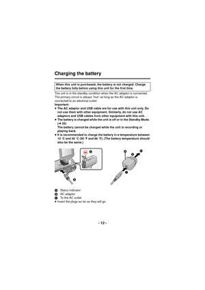 Page 12- 12 -
Charging the battery
The unit is in the standby condition when the AC adaptor is connected. 
The primary circuit is always “live” as long as the AC adaptor is 
connected to an electrical outlet.
Important:
≥The AC adaptor and USB cable are for use with this unit only. Do 
not use them with other equipment. Similarly, do not use AC 
adaptors and USB cables from other equipment with this unit.
≥ The battery is charged while the unit is off or in the Standby Mode. 
(l 20)
The battery cannot be...