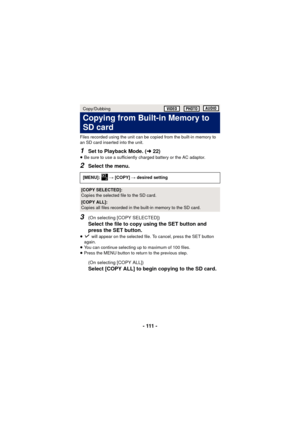 Page 111- 111 -
Files recorded using the unit can be copied from the built-in memory to 
an SD card inserted into the unit.
1Set to Playback Mode. (l22)≥Be sure to use a sufficiently charged battery or the AC adaptor.
2Select the menu.
3(On selecting [COPY SELECTED])
Select the file to copy using the SET button and 
press the SET button.
≥ will appear on the selected file. To cancel, press the SET button 
again.
≥ You can continue selecting up to maximum of 100 files.
≥ Press the MENU button to return to the...