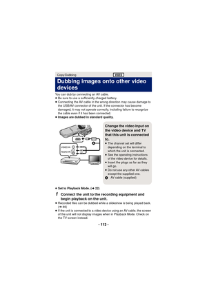 Page 113- 113 -
You can dub by connecting an AV cable.
≥Be sure to use a sufficiently charged battery.
≥ Connecting the AV cable in the wrong direction may cause damage to 
the USB/AV connector of the unit. If the connector has become 
damaged, it may not operate correctly, including failure to recognize 
the cable even if it has been connected.
≥ Images are dubbed in standard quality.
≥ Set to Playback Mode. ( l22)
1Connect the unit to the recording equipment and 
begin playback on the unit.
≥Recorded files can...