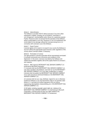 Page 119- 119 -
Article 6 Indemnification
The Software is provided “AS-IS” without warranty of any kind, either 
expressed or implied, including, but not limited to, warranties of 
non-infringement, merchantability and/or fitness for a particular purpose. 
Further, Panasonic does not warrant that the operation of the Software 
will be uninterrupted or error free. Panasonic or any of its distributors will 
not be liable for any damage suffered by Licensee arising from or in 
connection with Licensee’s use of the...