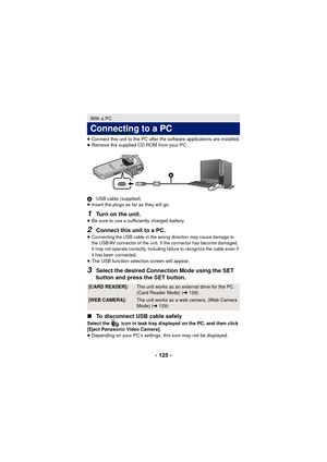 Page 125- 125 -
≥Connect this unit to the PC after the software applications are installed.
≥ Remove the supplied CD-ROM from your PC.
A USB cable (supplied)
≥ Insert the plugs as far as they will go.
1Turn on the unit.≥Be sure to use a sufficiently charged battery.
2Connect this unit to a PC.
≥Connecting the USB cable in the wrong direction may cause damage to 
the USB/AV connector of the unit. If the connector has become damaged, 
it may not operate correctly, including failure to recognize the cable even if...