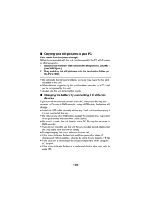 Page 128- 128 -
∫
Copying your still pictures to your PC
Card reader function (mass storage)
Still pictures recorded with this unit can be copied to the PC with Explorer 
or other programs.
1 Double click the folder that contains the still pictures. ([DCIM]  # 
[100CDPFP] etc.)
2 Drag and drop the still pictures onto the destination folder (on  the PC’s HDD).
≥Do not delete the SD card’s folders. Doing so may make the SD card 
unusable in this unit.
≥ When data not supported by this unit has been recorded on a...