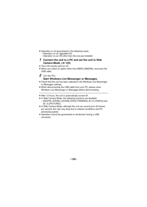 Page 130- 130 -
≥Operation is not guaranteed in the following cases.
jOperation on an upgraded OS.
j Operation on an OS other than the one pre-installed.
1Connect the unit to a PC and set the unit to Web 
Camera Mode. ( l125)
≥The LCD monitor will turn off.
≥ When you select an option other than [WEB CAMERA], reconnect the 
USB cable.
2(On the PC)
Start Windows Live Messenger or Messages.≥Check that the unit has been selected in the Windows Live Messenger 
or Messages settings.
≥ When disconnecting the USB cable...