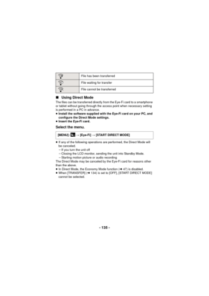 Page 135- 135 -
∫
Using Direct Mode
The files can be transferred directly from the Eye-Fi card to a smartphone 
or tablet without going through the access point when necessary setting 
is performed in a PC in advance.
≥Install the software supplied with the Eye-Fi card on your PC, and 
configure the Direct Mode settings.
≥ Insert the Eye-Fi card.
Select the menu.
≥If any of the following operations are performed, the Direct Mode will 
be canceled.
jIf you turn the unit off
j Closing the LCD monitor, sending the...