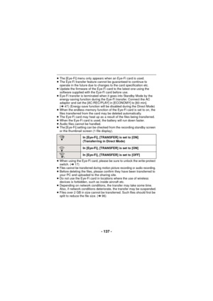 Page 137- 137 -
≥The [Eye-Fi] menu only appears when an Eye-Fi card is used.
≥ The Eye-Fi transfer feature cannot be guaranteed to continue to 
operate in the future due to changes to the card specification etc.
≥ Update the firmware of the Eye-Fi card to the latest one using the 
software supplied with the Eye-Fi card before use.
≥ Eye-Fi transfer is terminated when it goes into Standby Mode by the 
energy-saving function during the  Eye-Fi transfer. Connect the AC 
adaptor and set the [AC:REC/PLAY] in...